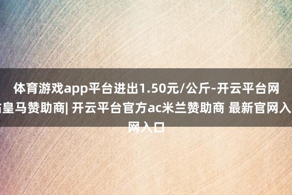体育游戏app平台进出1.50元/公斤-开云平台网站皇马赞助商| 开云平台官方ac米兰赞助商 最新官网入口
