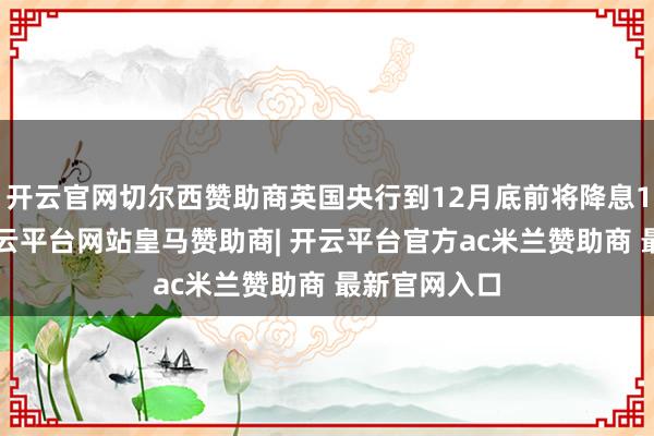 开云官网切尔西赞助商英国央行到12月底前将降息17个基点-开云平台网站皇马赞助商| 开云平台官方ac米兰赞助商 最新官网入口