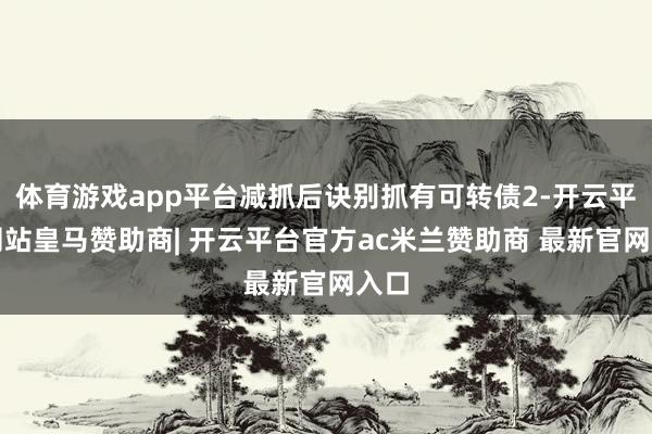 体育游戏app平台减抓后诀别抓有可转债2-开云平台网站皇马赞助商| 开云平台官方ac米兰赞助商 最新官网入口