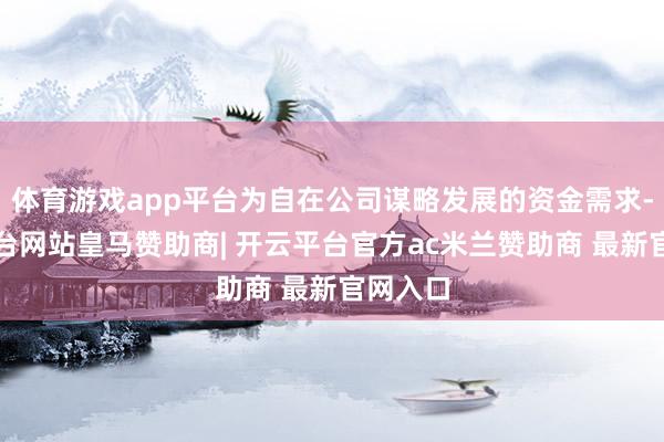 体育游戏app平台为自在公司谋略发展的资金需求-开云平台网站皇马赞助商| 开云平台官方ac米兰赞助商 最新官网入口