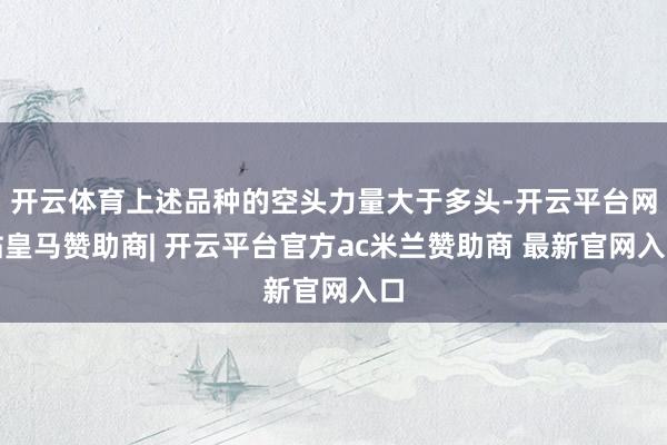开云体育上述品种的空头力量大于多头-开云平台网站皇马赞助商| 开云平台官方ac米兰赞助商 最新官网入口