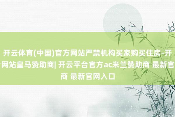 开云体育(中国)官方网站严禁机构买家购买住房-开云平台网站皇马赞助商| 开云平台官方ac米兰赞助商 最新官网入口