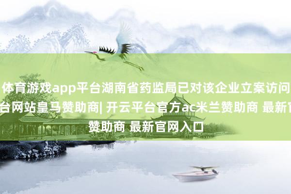 体育游戏app平台湖南省药监局已对该企业立案访问-开云平台网站皇马赞助商| 开云平台官方ac米兰赞助商 最新官网入口