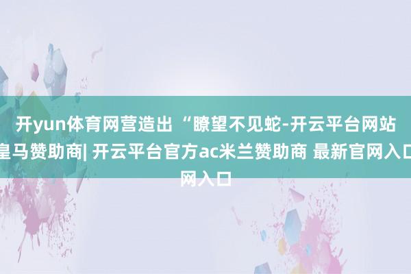 开yun体育网营造出 “瞭望不见蛇-开云平台网站皇马赞助商| 开云平台官方ac米兰赞助商 最新官网入口