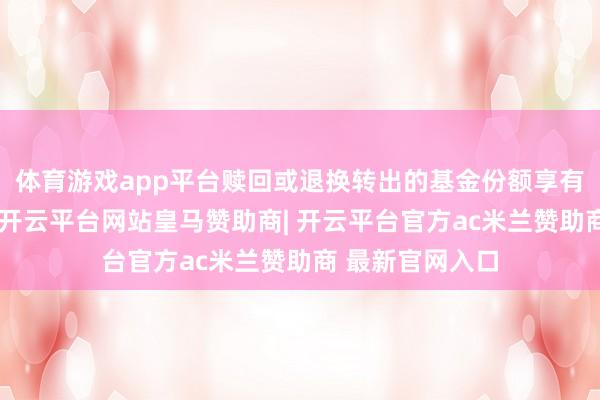 体育游戏app平台赎回或退换转出的基金份额享有本次分成权柄-开云平台网站皇马赞助商| 开云平台官方ac米兰赞助商 最新官网入口
