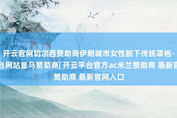 开云官网切尔西赞助商伊朗城市女性脱下传统罩袍-开云平台网站皇马赞助商| 开云平台官方ac米兰赞助商 最新官网入口