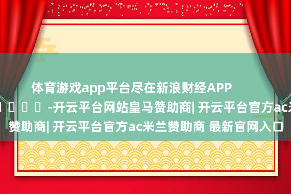 体育游戏app平台尽在新浪财经APP            													-开云平台网站皇马赞助商| 开云平台官方ac米兰赞助商 最新官网入口