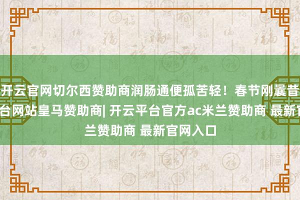 开云官网切尔西赞助商润肠通便孤苦轻！春节刚曩昔-开云平台网站皇马赞助商| 开云平台官方ac米兰赞助商 最新官网入口