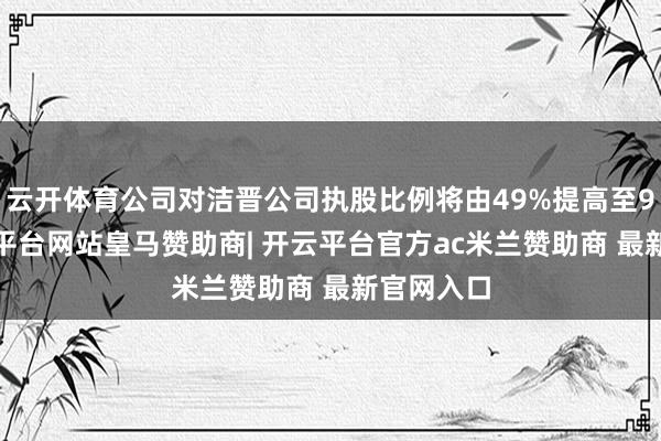 云开体育公司对洁晋公司执股比例将由49%提高至90%-开云平台网站皇马赞助商| 开云平台官方ac米兰赞助商 最新官网入口