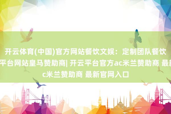 开云体育(中国)官方网站餐饮文娱：定制团队餐饮决议-开云平台网站皇马赞助商| 开云平台官方ac米兰赞助商 最新官网入口