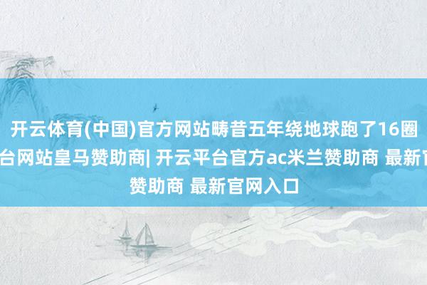 开云体育(中国)官方网站畴昔五年绕地球跑了16圈-开云平台网站皇马赞助商| 开云平台官方ac米兰赞助商 最新官网入口