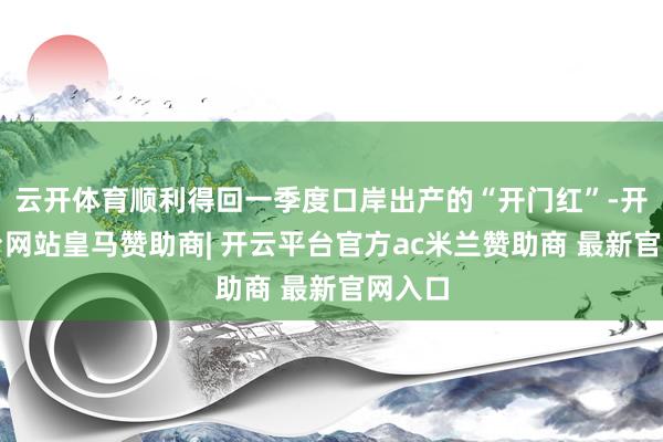 云开体育顺利得回一季度口岸出产的“开门红”-开云平台网站皇马赞助商| 开云平台官方ac米兰赞助商 最新官网入口